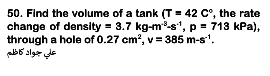50. Find the volume of a tank (T = 42 C°, the rate
change of density = 3.7 kg-m³-s", p = 713 kPa),
through a hole of 0.27 cm?, v = 385 m-s1.
علي جواد کاظم
%3D
