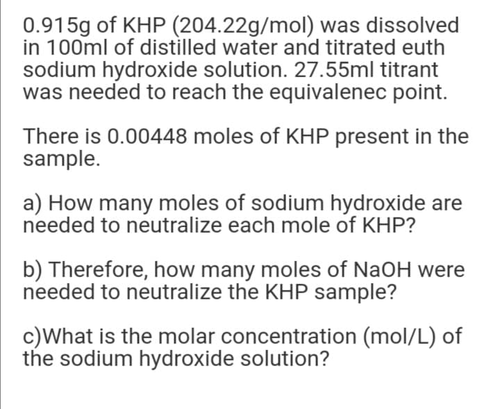 0.915g of KHP (204.22g/mol) was dissolved
in 100ml of distilled water and titrated euth
sodium hydroxide solution. 27.55ml titrant
was needed to reach the equivalenec point.
There is 0.00448 moles of KHP present in the
sample.
a) How many moles of sodium hydroxide are
needed to neutralize each mole of KHP?
b) Therefore, how many moles of NaOH were
needed to neutralize the KHP sample?
c)What is the molar concentration (mol/L) of
the sodium hydroxide solution?
