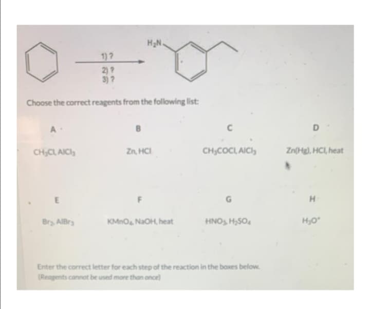 H2N.
1)?
2)?
3)?
Choose the correct reagents from the following list:
A
D
CH;CL, AICI,
Zn, HCI
CH,COCL AICI,
Zn(Hg), HCI, heat
H.
Bry AIBry
KMnO NaOH, heat
HNO, H,SO.
H,O
Enter the correct letter for each step of the reaction in the boxes below.
(Reagents cannot be used more than once)

