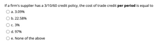 If a firm's supplier has a 3/10/60 credit policy, the cost of trade credit per period is equal to
O a. 3.09%
O b. 22.58%
OC 3%
O d. 97%
O e. None of the above
