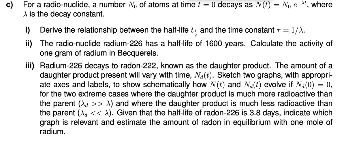c) For a radio-nuclide, a number No of atoms at time t = 0 decays as N(t) = No ext, where
\ is the decay constant.
i)
Derive the relationship between the half-life t₁ and the time constant 7 = 1/λ.
2
ii) The radio-nuclide radium-226 has a half-life of 1600 years. Calculate the activity of
one gram of radium in Becquerels.
iii) Radium-226 decays to radon-222, known as the daughter product. The amount of a
daughter product present will vary with time, Na(t). Sketch two graphs, with appropri-
ate axes and labels, to show schematically how N(t) and Na(t) evolve if Na(0) = 0,
for the two extreme cases where the daughter product is much more radioactive than
the parent (\d >> \) and where the daughter product is much less radioactive than
the parent (\d << λ). Given that the half-life of radon-226 is 3.8 days, indicate which
graph is relevant and estimate the amount of radon in equilibrium with one mole of
radium.