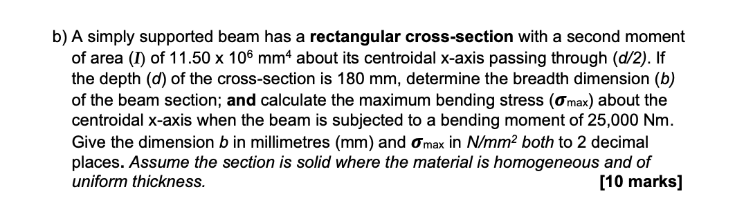 b) A simply supported beam has a rectangular cross-section with a second moment
of area (I) of 11.50 x 106 mm² about its centroidal x-axis passing through (d/2). If
the depth (d) of the cross-section is 180 mm, determine the breadth dimension (b)
of the beam section; and calculate the maximum bending stress (σmax) about the
centroidal x-axis when the beam is subjected to a bending moment of 25,000 Nm.
Give the dimension b in millimetres (mm) and σ max in N/mm² both to 2 decimal
places. Assume the section is solid where the material is homogeneous and of
uniform thickness.
[10 marks]