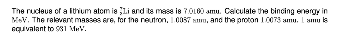 The nucleus of a lithium atom is 3Li and its mass is 7.0160 amu. Calculate the binding energy in
MeV. The relevant masses are, for the neutron, 1.0087 amu, and the proton 1.0073 amu. 1 amu is
equivalent to 931 MeV.