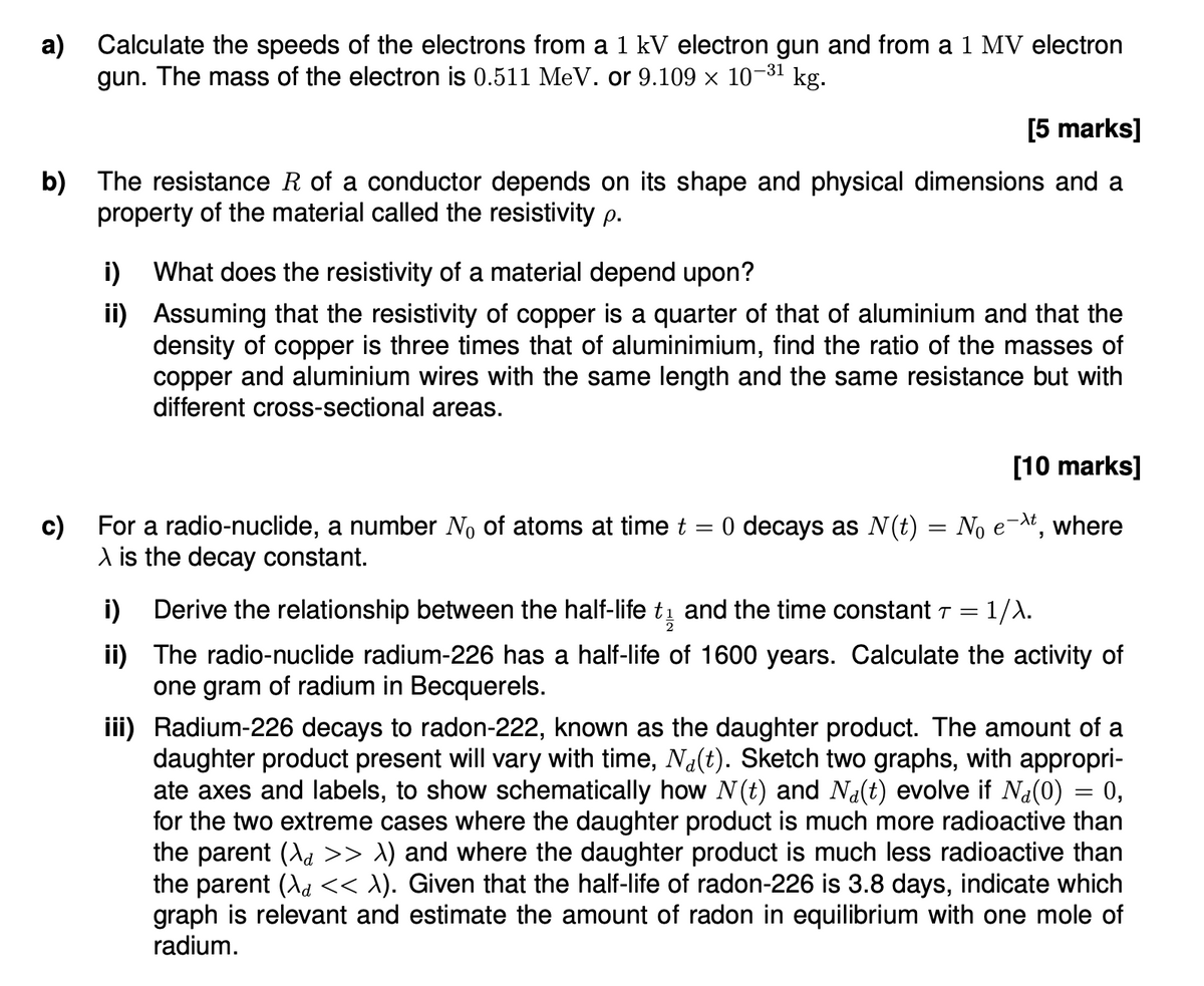 a) Calculate the speeds of the electrons from a 1 kV electron gun and from a 1 MV electron
gun. The mass of the electron is 0.511 MeV. or 9.109 × 10- kg.
-31
[5 marks]
b) The resistance R of a conductor depends on its shape and physical dimensions and a
property of the material called the resistivity p.
i) What does the resistivity of a material depend upon?
ii)
Assuming that the resistivity of copper is a quarter of that of aluminium and that the
density of copper is three times that of aluminimium, find the ratio of the masses of
copper and aluminium wires with the same length and the same resistance but with
different cross-sectional areas.
[10 marks]
c)
For a radio-nuclide, a number No of atoms at time t
\ is the decay constant.
=
0 decays as N(t) = No ext, where
i)
Derive the relationship between the half-life t½ and the time constant T = 1/λ.
2
ii) The radio-nuclide radium-226 has a half-life of 1600 years. Calculate the activity of
one gram of radium in Becquerels.
iii) Radium-226 decays to radon-222, known as the daughter product. The amount of a
daughter product present will vary with time, Na(t). Sketch two graphs, with appropri-
ate axes and labels, to show schematically how N(t) and Na(t) evolve if Na(0) = 0,
for the two extreme cases where the daughter product is much more radioactive than
the parent (\d >> \) and where the daughter product is much less radioactive than
the parent (\ɑ << λ). Given that the half-life of radon-226 is 3.8 days, indicate which
graph is relevant and estimate the amount of radon in equilibrium with one mole of
radium.