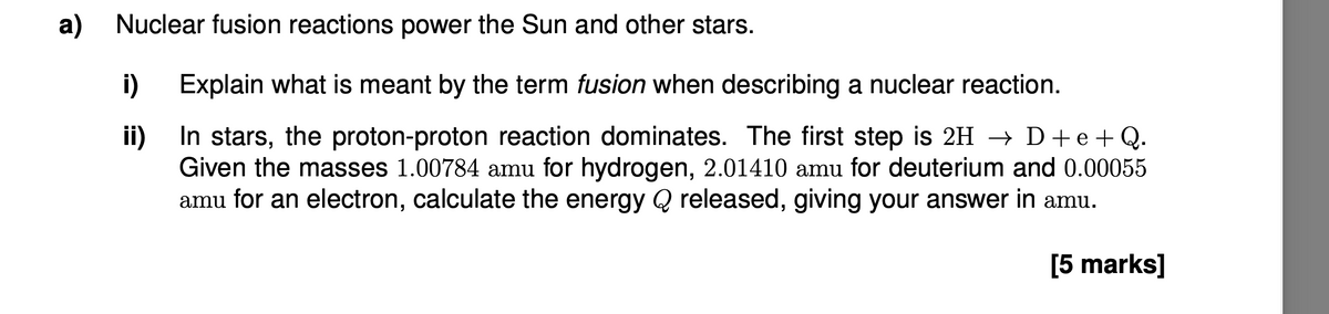 a) Nuclear fusion reactions power the Sun and other stars.
i) Explain what is meant by the term fusion when describing a nuclear reaction.
ii)
In stars, the proton-proton reaction dominates. The first step is 2H → D+e+Q.
Given the masses 1.00784 amu for hydrogen, 2.01410 amu for deuterium and 0.00055
amu for an electron, calculate the energy Q released, giving your answer in amu.
[5 marks]