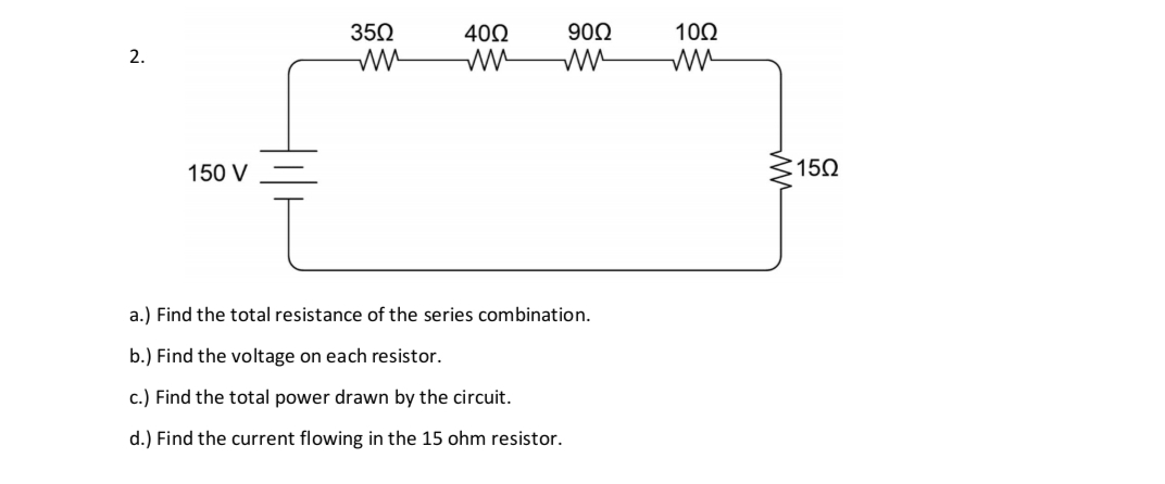 2.
150 V
350
40Ω
ww
90Ω
ww
a.) Find the total resistance of the series combination.
b.) Find the voltage on each resistor.
c.) Find the total power drawn by the circuit.
d.) Find the current flowing in the 15 ohm resistor.
10Ω
ww
ww
:15Ω