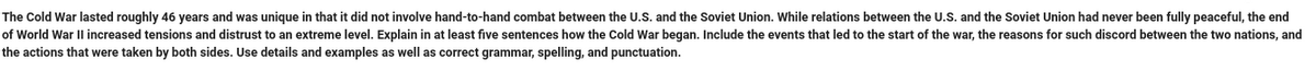 The Cold War lasted roughly 46 years and was unique in that it did not involve hand-to-hand combat between the U.S. and the Soviet Union. While relations between the U.S. and the Soviet Union had never been fully peaceful, the end
of World War II increased tensions and distrust to an extreme level. Explain in at least five sentences how the Cold War began. Include the events that led to the start of the war, the reasons for such discord between the two nations, and
the actions that were taken by both sides. Use details and examples as well as correct grammar, spelling, and punctuation.