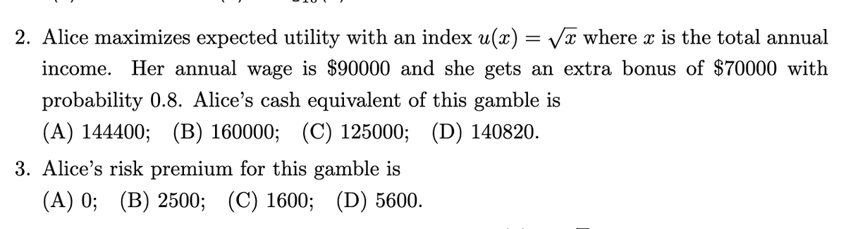 2. Alice maximizes expected utility with an index u(x) = √x where x is the total annual
X
income. Her annual wage is $90000 and she gets an extra bonus of $70000 with
probability 0.8. Alice's cash equivalent of this gamble is
(A) 144400; (B) 160000; (C) 125000; (D) 140820.
3. Alice's risk premium for this gamble is
(A) 0; (B) 2500; (C) 1600; (D) 5600.