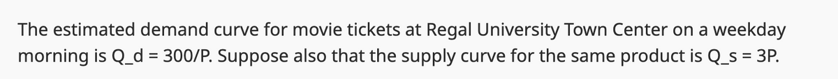 The estimated demand curve for movie tickets at Regal University Town Center on a weekday
morning is Q_d = 300/P. Suppose also that the supply curve for the same product is Q_s = 3P.