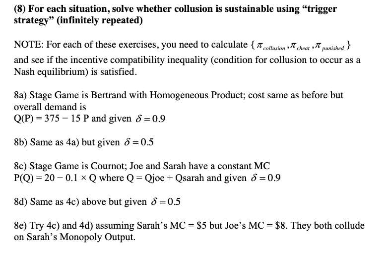 (8) For each situation, solve whether collusion is sustainable using "trigger
strategy" (infinitely repeated)
NOTE: For each of these exercises, you need to calculate { collusion cheat p
punished}
and see if the incentive compatibility inequality (condition for collusion to occur as a
Nash equilibrium) is satisfied.
8a) Stage Game is Bertrand with Homogeneous Product; cost same as before but
overall demand is
Q(P) = 375 - 15 P and given 8 = 0.9
8b) Same as 4a) but given 8 = 0.5
8c) Stage Game is Cournot; Joe and Sarah have a constant MC
P(Q)=20-0.1 x Q where Q=Qjoe + Qsarah and given 8 = 0.9
8d) Same as 4c) above but given 8 = 0.5
8e) Try 4c) and 4d) assuming Sarah's MC = $5 but Joe's MC = $8. They both collude
on Sarah's Monopoly Output.
