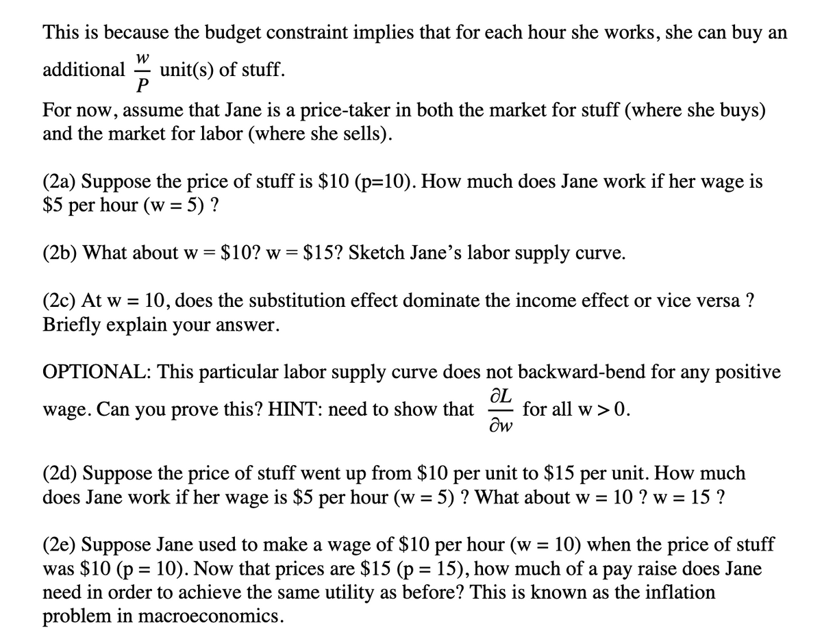 This is because the budget constraint implies that for each hour she works, she can buy an
W
additional unit(s) of stuff.
P
For now, assume that Jane is a price-taker in both the market for stuff (where she buys)
and the market for labor (where she sells).
(2a) Suppose the price of stuff is $10 (p=10). How much does Jane work if her wage is
$5 per hour (w = 5) ?
(2b) What about w = $10? w = $15? Sketch Jane's labor supply curve.
(2c) At w = 10, does the substitution effect dominate the income effect or vice versa ?
Briefly explain your answer.
OPTIONAL: This particular labor supply curve does not backward-bend for any positive
ƏL
wage. Can you prove this? HINT: need to show that for all w > 0.
dw
(2d) Suppose the price of stuff went up from $10 per unit to $15 per unit. How much
does Jane work if her wage is $5 per hour (w = 5) ? What about w = 10 ?w = 15 ?
(2e) Suppose Jane used to make a wage of $10 per hour (w = 10) when the price of stuff
was $10 (p = 10). Now that prices are $15 (p = 15), how much of a pay raise does Jane
need in order to achieve the same utility as before? This is known as the inflation
problem in macroeconomics.