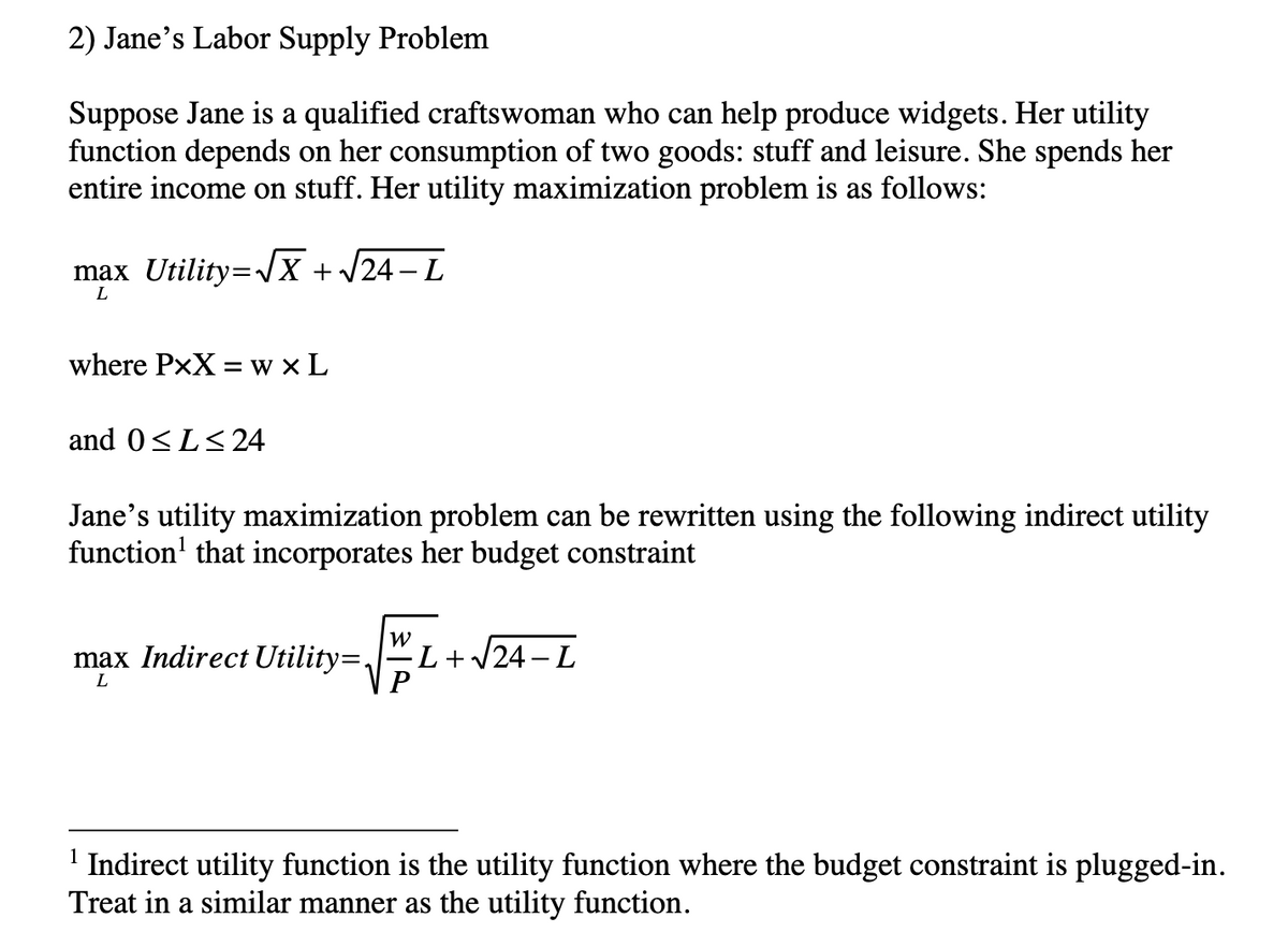 2) Jane's Labor Supply Problem
Suppose Jane is a qualified craftswoman who can help produce widgets. Her utility
function depends on her consumption of two goods: stuff and leisure. She spends her
entire income on stuff. Her utility maximization problem is as follows:
max Utility=√√x + √24-L
L
where PxX=wXL
and 0≤L≤ 24
Jane's utility maximization problem can be rewritten using the following indirect utility
function that incorporates her budget constraint
W
P
max Indirect Utility=. ·L+√24-L
L
¹ Indirect utility function is the utility function where the budget constraint is plugged-in.
Treat in a similar manner as the utility function.