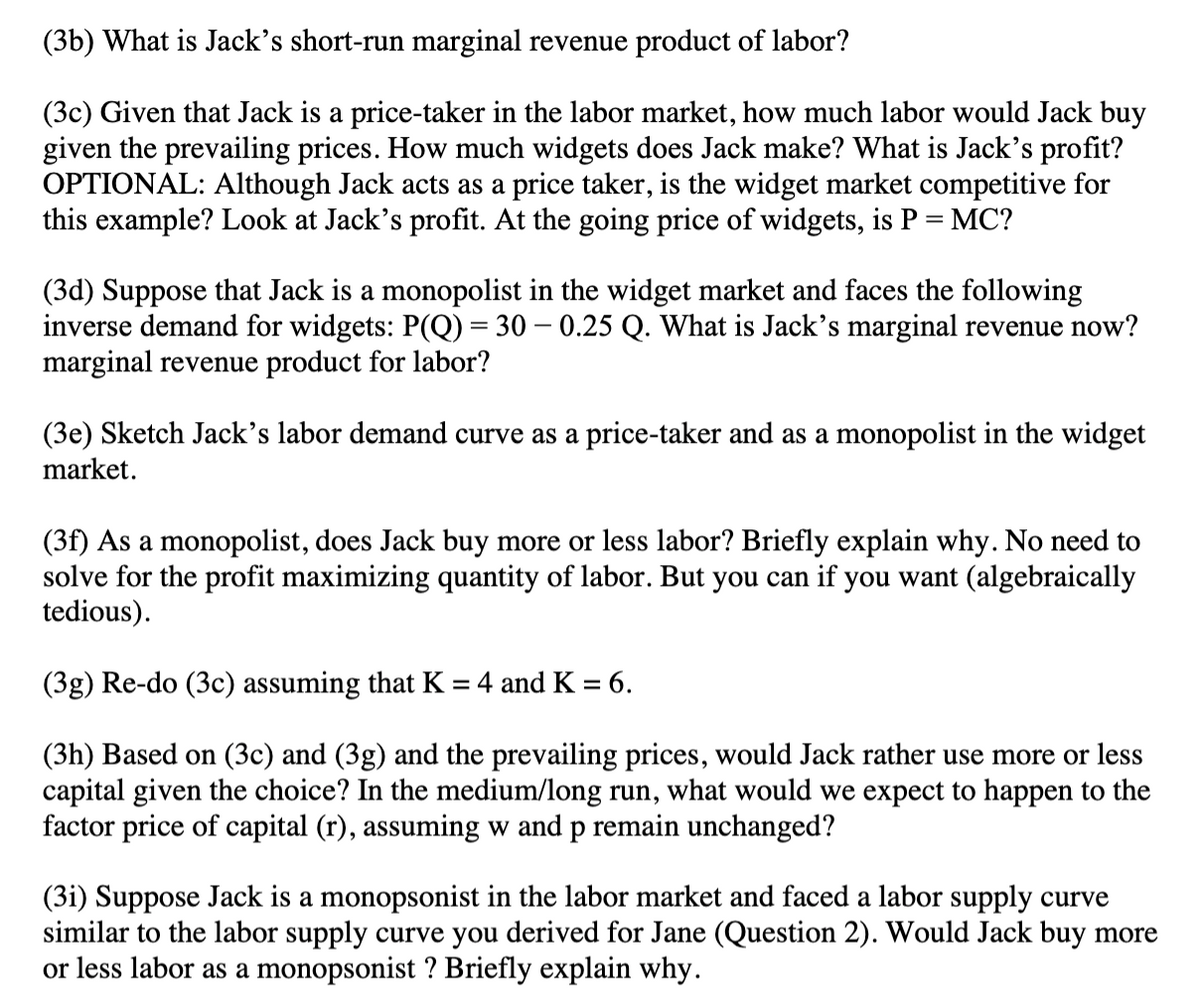 (3b) What is Jack's short-run marginal revenue product of labor?
(3c) Given that Jack is a price-taker in the labor market, how much labor would Jack buy
given the prevailing prices. How much widgets does Jack make? What is Jack's profit?
OPTIONAL: Although Jack acts as a price taker, is the widget market competitive for
this example? Look at Jack's profit. At the going price of widgets, is P = MC?
(3d) Suppose that Jack is a monopolist in the widget market and faces the following
inverse demand for widgets: P(Q) = 30 -0.25 Q. What is Jack's marginal revenue now?
marginal revenue product for labor?
(3e) Sketch Jack's labor demand curve as a price-taker and as a monopolist in the widget
market.
(3f) As a monopolist, does Jack buy more or less labor? Briefly explain why. No need to
solve for the profit maximizing quantity of labor. But you can if you want (algebraically
tedious).
(3g) Re-do (3c) assuming that K = 4 and K = 6.
(3h) Based on (3c) and (3g) and the prevailing prices, would Jack rather use more or less
capital given the choice? In the medium/long run, what would we expect to happen to the
factor price of capital (r), assuming w and p remain unchanged?
(31) Suppose Jack is a monopsonist in the labor market and faced a labor supply curve
similar to the labor supply curve you derived for Jane (Question 2). Would Jack buy more
or less labor as a monopsonist ? Briefly explain why.