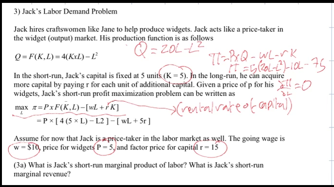 3) Jack's Labor Demand Problem
Jack hires craftswomen like Jane to help produce widgets. Jack acts like a price-taker in
the widget (output) market. His production function is as follows
Q=20L-L2²
Q=F(K,L) = 4(KxL) - L²
In the short-run, Jack's capital is fixed at 5 units (K = 5). In the long-run, he can acquire
more capital by paying r for each unit of additional capital. Given a price of p for his
widgets, Jack's short-run profit maximization problem can be written as
>(rental rate of capital)
max 7=PxF(K,L)-[WL + FK]
L
TT-BxQ-WL-rk
1 = 5(201-2²)-10L-75
= P x [4 (5 x L) - L2 ] - [ wL+5r ]
Assume for now that Jack is a price-taker in the labor market as well. The going wage is
w = $10, price for widgets P = 5, and factor price for capital r = 15
(3a) What is Jack's short-run marginal product of labor? What is Jack's short-run
marginal revenue?