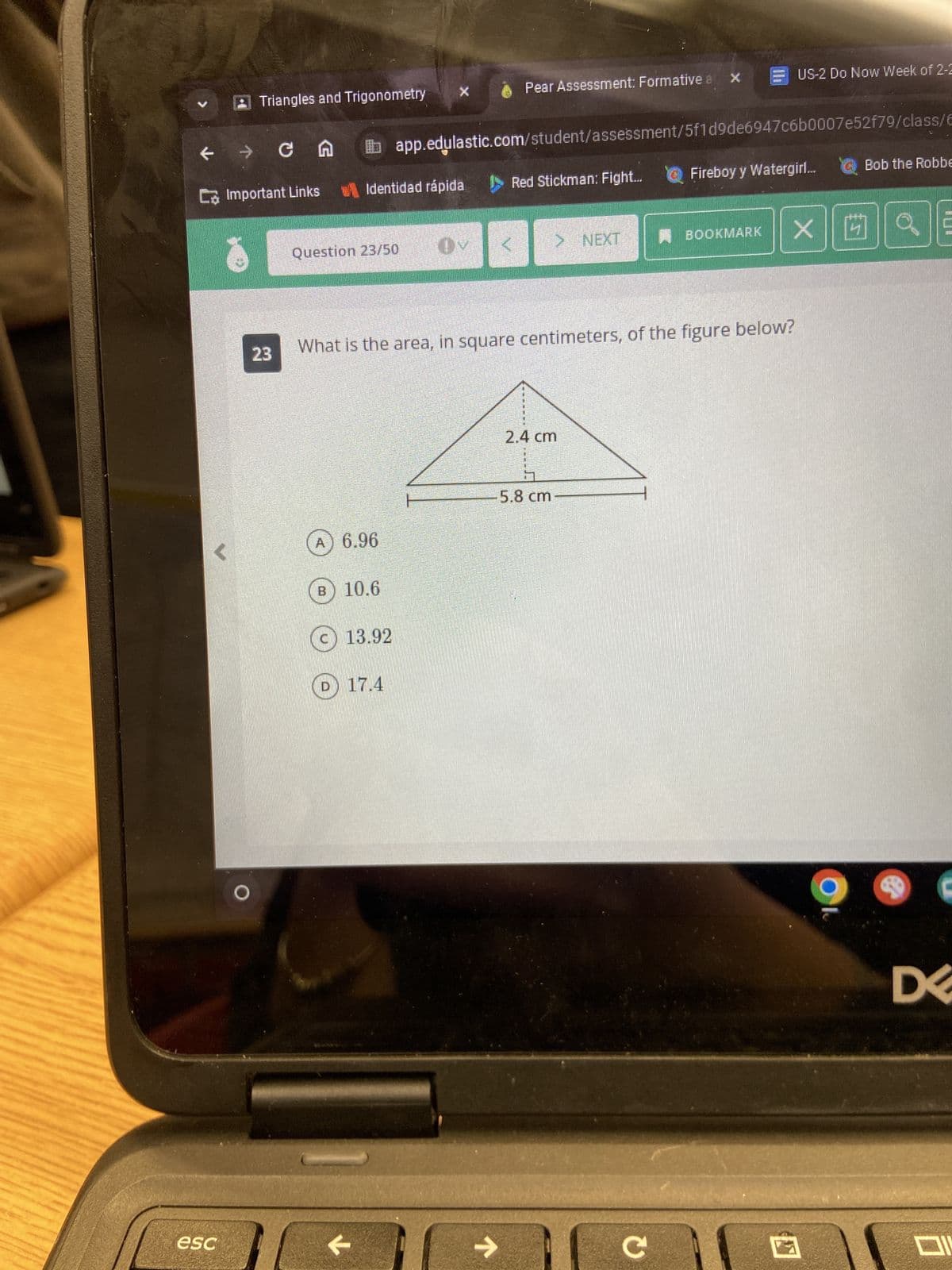 e
→
esc
Triangles and Trigonometry
C Important Links
cn
23
Question 23/50
A) 6.96
B
Identidad rápida
10.6
13.92
X
D17.4
←
What is the area, in square centimeters, of the figure below?
Pear Assessment: Formative a X
app.edulastic.com/student/assessment/5f1d9de6947c6b0007e52f79/class/6
个
Red Stickman: Fight... Fireboy y Watergirl... Bob the Robbe
> NEXT
sweating
2.4 cm
5.8 cm
US-2 Do Now Week of 2-2
C
BOOKMARK X 4 Q
€
DE