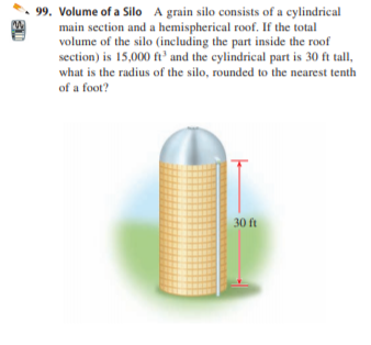 99. Volume of a Silo A grain silo consists of a cylindrical
main section and a hemispherical roof. If the total
volume of the silo (including the part inside the roof
section) is 15,000 ft' and the cylindrical part is 30 ft tall,
what is the radius of the silo, rounded to the nearest tenth
of a foot?
30 ft
