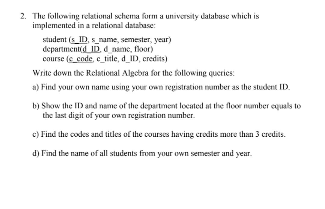 2. The following relational schema form a university database which is
implemented in a relational database:
student (s_ID, s_name, semester, year)
department(d_ID, d_name, floor)
course (c_code, c_title, d_ID, credits)
Write down the Relational Algebra for the following queries:
a) Find your own name using your own registration number as the student ID.
b) Show the ID and name of the department located at the floor number equals to
the last digit of your own registration number.
c) Find the codes and titles of the courses having credits more than 3 credits.
d) Find the name of all students from your own semester and year.
