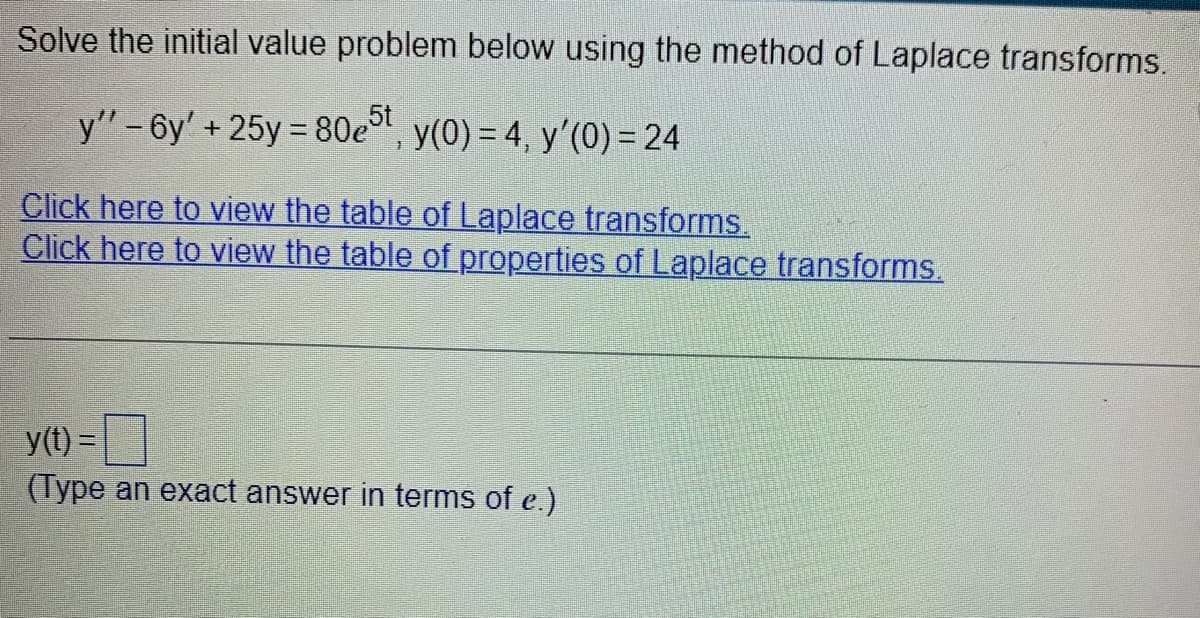 Solve the initial value problem below using the method of Laplace transforms.
y" -6y' +25y=80e5t, y(0) = 4, y'(0) = 24
Click here to view the table of Laplace transforms.
Click here to view the table of properties of Laplace transforms.
y(t) =
(Type an exact answer in terms of e.)