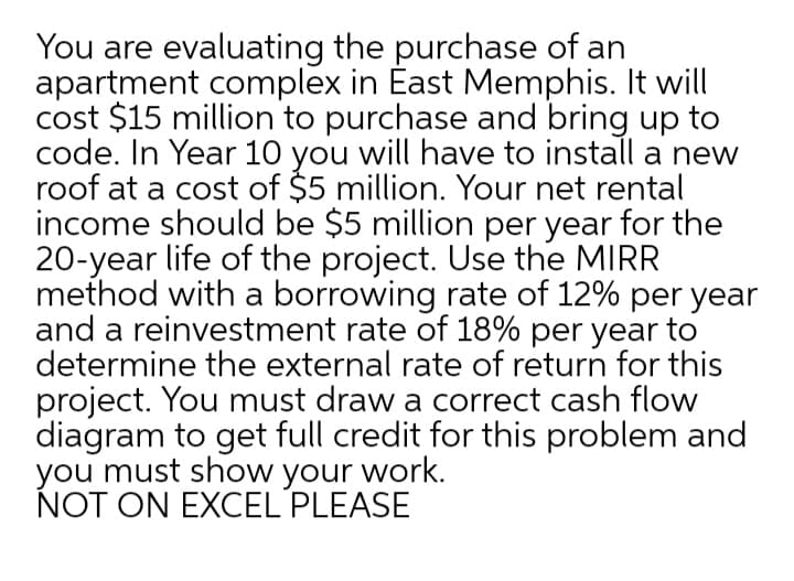 You are evaluating the purchase of an
apartment complex in East Memphis. It will
cost $15 million to purchase and bring up to
code. In Year 10 you will have to install a new
roof at a cost of $5 million. Your net rental
income should be $5 million per year for the
20-year life of the project. Use the MIRR
method with a borrowing rate of 12% per year
and a reinvestment rate of 18% per year to
determine the external rate of return for this
project. You must draw a correct cash flow
diagram to get full credit for this problem and
you must show your work.
NOT ON EXCEL PLEASE
