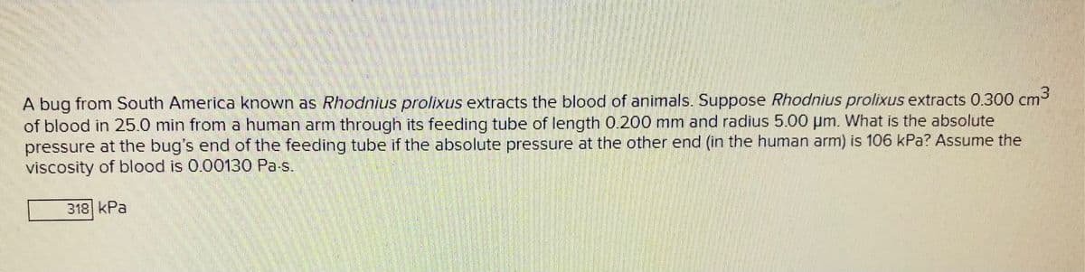 A bug from South America known as Rhodnius prolixus extracts the blood of animals. Suppose Rhodnius prolixus extracts 0.300 cm
of blood in 25.0 min from a human arm through its feeding tube of length 0.200 mm and radius 5.00 µm. What is the absolute
pressure at the bug's end of the feeding tube if the absolute pressure at the other end (in the human arm) is 106 kPa? Assume the
viscosity of blood is 0.00130 Pa-s.
318 kPa
