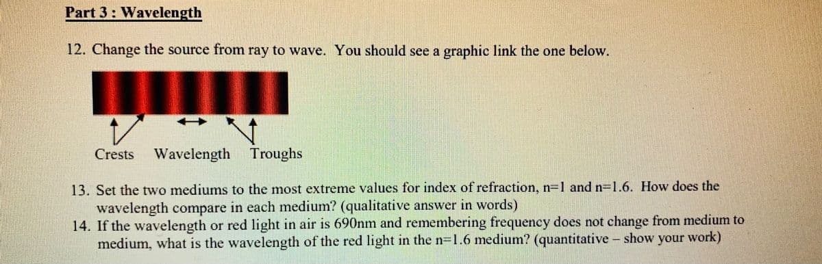 Part 3: Wavelength
12. Change the source from ray to wave. You should see a graphic link the one below.
Crests
Wavelength Troughs
13. Set the two mediums to the most extreme values for index of refraction, n=1 and n=1.6. How does the
wavelength compare in each medium? (qualitative answer in words)
14. If the wavelength or red light in air is 690nm and remembering frequency does not change from medium to
medium, what is the wavelength of the red light in the n=1.6 medium? (quantitative - show your work)
