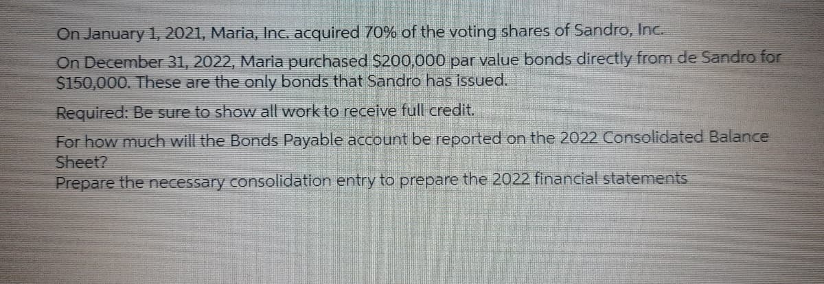 On January 1, 2021, Maria, Inc. acquired 70% of the voting shares of Sandro, Inc.
On December 31, 2022, Maria purchased S200,000 par value bonds directly from de Sandro for
$150,000. These are the only bonds that Sandro has issued.
Required: Be sure to show all work to receive full credit.
For how much will the Bonds Payable account be reported on the 2022 Consolidated Balance
Sheet?
Prepare the necessary consolidation entry to prepare the 2022 financial statements
