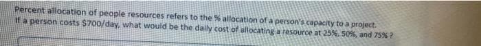 Percent allocation of people resources refers to the % allocation of a person's capacity to a project.
if a person costs $700/day, what would be the dally cost of altocating a resource at 25%, 50%, and 75% ?
