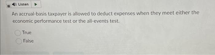 Listen
An accrual-basis taxpayer is allowed to deduct expenses when they meet either the
economic performance test or the all-events test.
True
False
