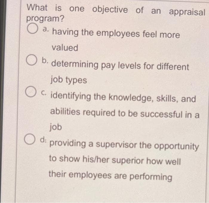 What is one objective of an appraisal
program?
O a. having the employees feel more
valued
b.
determining pay levels for different
job types
O C. identifying the knowledge, skills, and
abilities required to be successful in a
job
O d:
providing a supervisor the opportunity
to show his/her superior how well
their employees are performing
