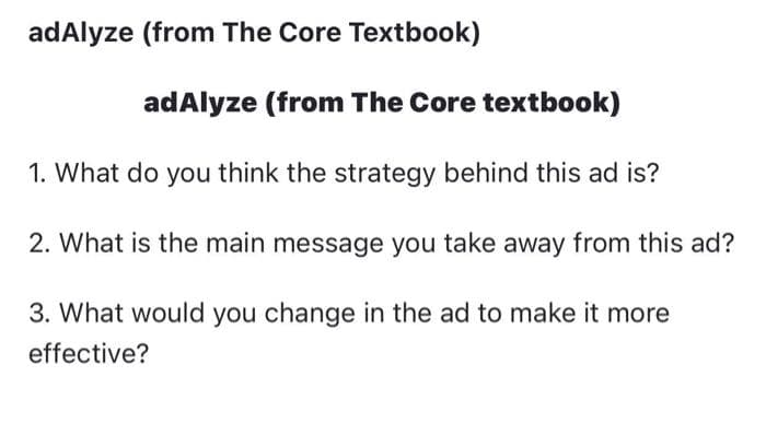 adAlyze (from The Core Textbook)
adAlyze (from The Core textbook)
1. What do you think the strategy behind this ad is?
2. What is the main message you take away from this ad?
3. What would you change in the ad to make it more
effective?
