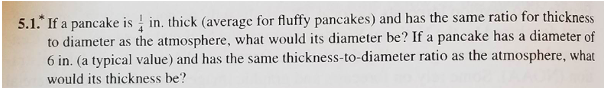 5.1." If a pancake is in. thick (average for fluffy pancakes) and has the same ratio for thickness
to diameter as the atmosphere, what would its diameter be? If a pancake has a diameter of
6 in. (a typical value) and has the same thickness-to-diameter ratio as the atmosphere, what
would its thickness be?
