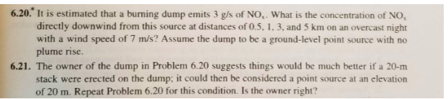 6.20.* It is estimated that a burning dump emits 3 g/s of NO,. What is the concentration of NO,
directly downwind from this source at distances of 0.5, 1, 3, and 5 km on an overcast night
with a wind speed of 7 m/s? Assume the dump to be a ground-level point source with no
plume rise.
6.21. The owner of the dump in Problem 6.20 suggests things would be much better if a 20-m
stack were erected on the dump; it could then be considered a point source at an elevation
of 20 m. Repeat Problem 6.20 for this condition. Is the owner right?
