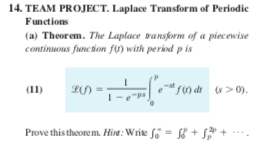 14. TEAM PROJECT. Laplace Transform of Periodic
Functions
(a) Theorem. The Laptace vansform of a piecewise
continuous function fU) with peried p is
(11)
f1) dr (s >0).
-pa
Prove this theore m. Hine: Write fo = + +

