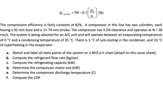 = 94–6.1
Pa
P.
(%)
actual
The compression efficiency is fairly constant at 82%. A compressor in this line has two cylinders, each
having a 92 mm bore and a S= 74 mm stroke. The compressor has 4.5% clearance and operates at N = 28
rev/s. The system is being selected for an A/C unit and will operate between an evaporating temperature
of 0 °C and a condensing temperature of 35 °C. There is 5 °C of sub-cooling in the condenser, and 10 °C
of superheating in the evaporator.
a. Sketch and label all state points of the system on a NH3 p-h chart (attach to this cover sheet)
b. Compute the refrigerant flow rate (kg/sec)
c. Compute the refrigerating capacity (kW)
d. Determine the compressor motor size (kW)
e. Determine the compressor discharge temperature (C)
f. Compute the COP

