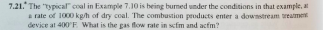 7.21.* The "typical" coal in Example 7.10 is being burned under the conditions in that example, at
a rate of 1000 kg/h of dry coal. The combustion products enter a downstream treatment
device at 400°F. What is the gas flow rate in scfm and acfm?
