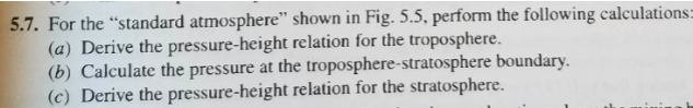 5.7. For the "standard atmosphere" shown in Fig. 5.5, perform the following calculations=
(a) Derive the pressure-height relation for the troposphere.
(b) Calculate the pressure at the troposphere-stratosphere boundary.
(c) Derive the pressure-height relation for the stratosphere.
