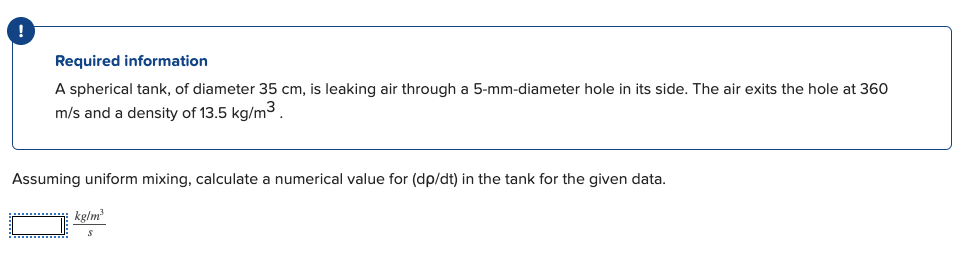 Required information
A spherical tank, of diameter 35 cm, is leaking air through a 5-mm-diameter hole in its side. The air exits the hole at 360
m/s and a density of 13.5 kg/m³.
Assuming uniform mixing, calculate a numerical value for (dp/dt) in the tank for the given data.
kglm
