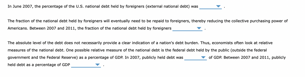 In June 2007, the percentage of the U.S. national debt held by foreigners (external national debt) was
The fraction of the national debt held by foreigners will eventually need to be repaid to foreigners, thereby reducing the collective purchasing power of
Americans. Between 2007 and 2011, the fraction of the national debt held by foreigners
The absolute level of the debt does not necessarily provide a clear indication of a nation's debt burden. Thus, economists often look at relative
measures of the national debt. One possible relative measure of the national debt is the federal debt held by the public (outside the federal
government and the Federal Reserve) as a percentage of GDP. In 2007, publicly held debt was
of GDP. Between 2007 and 2011, publicly
held debt as a percentage of GDP
