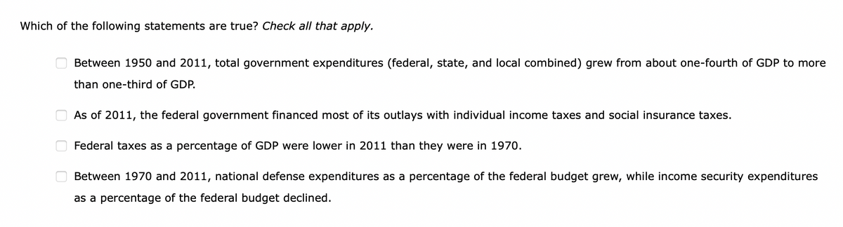 Which of the following statements are true? Check all that apply.
0
0
Between 1950 and 2011, total government expenditures (federal, state, and local combined) grew from about one-fourth of GDP to more
than one-third of GDP.
As of 2011, the federal government financed most of its outlays with individual income taxes and social insurance taxes.
Federal taxes as a percentage of GDP were lower in 2011 than they were in 1970.
Between 1970 and 2011, national defense expenditures as a percentage of the federal budget grew, while income security expenditures
as a percentage of the federal budget declined.