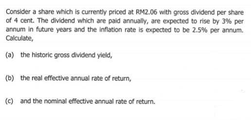 Consider a share which is currently priced at RM2.06 with gross dividend per share
of 4 cent. The dividend which are paid annually, are expected to rise by 3% per
annum in future years and the inflation rate is expected to be 2.5% per annum.
Calculate,
(a) the historic gross dividend yield,
(b) the real effective annual rate of return,
(c) and the nominal effective annual rate of return.