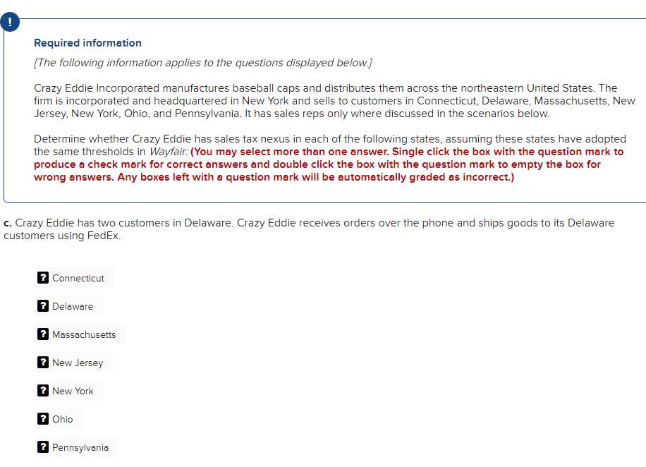 !
Required information
[The following information applies to the questions displayed below.]
Crazy Eddie Incorporated manufactures baseball caps and distributes them across the northeastern United States. The
firm is incorporated and headquartered in New York and sells to customers in Connecticut, Delaware, Massachusetts, New
Jersey, New York, Ohio, and Pennsylvania. It has sales reps only where discussed in the scenarios below.
Determine whether Crazy Eddie has sales tax nexus in each of the following states, assuming these states have adopted
the same thresholds in Wayfair: (You may select more than one answer. Single click the box with the question mark to
produce a check mark for correct answers and double click the box with the question mark to empty the box for
wrong answers. Any boxes left with a question mark will be automatically graded as incorrect.)
c. Crazy Eddie has two customers in Delaware. Crazy Eddie receives orders over the phone and ships goods to its Delaware
customers using FedEx.
? Connecticut
?Delaware
?Massachusetts
? New Jersey
? New York
? Ohio
? Pennsylvania