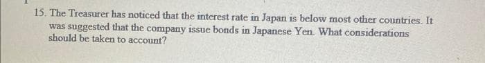 15. The Treasurer has noticed that the interest rate in Japan is below most other countries. It
was suggested that the company issue bonds in Japanese Yen. What considerations
should be taken to account?