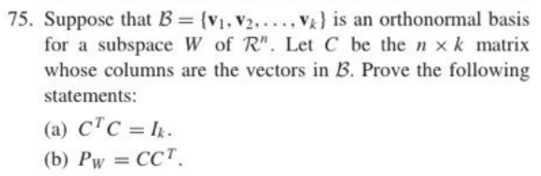 75. Suppose that B = {V₁, V₂,V) is an orthonormal basis
for a subspace W of R". Let C be the nxk matrix
whose columns are the vectors in B. Prove the following
statements:
(a) CTC = Ik.
(b) Pw = CCT.