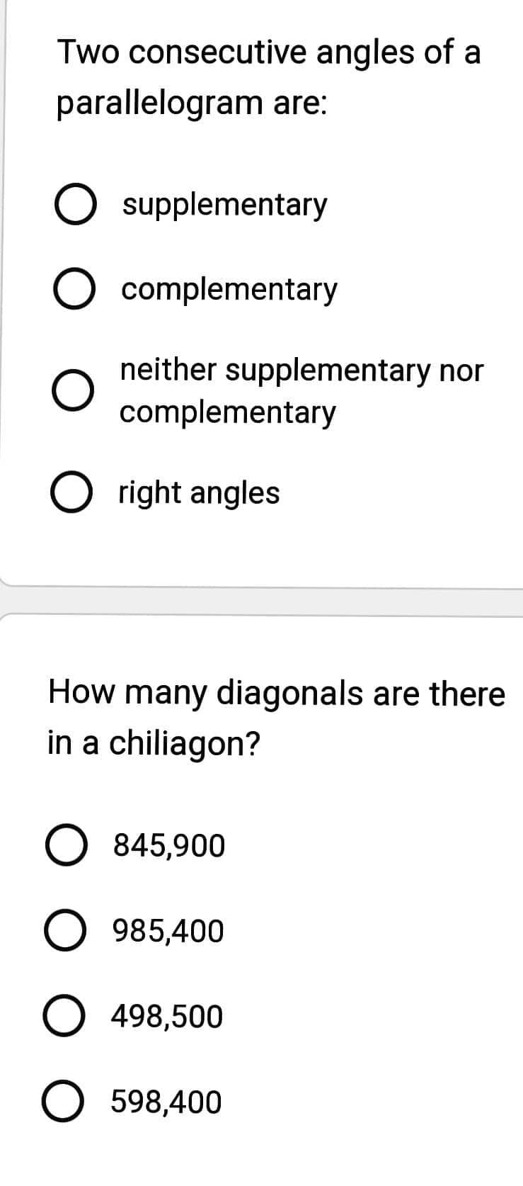 Two consecutive angles of a
parallelogram are:
O supplementary
O complementary
O
neither supplementary nor
complementary
Oright angles
How many diagonals are there
in a chiliagon?
O 845,900
O 985,400
O 498,500
O 598,400