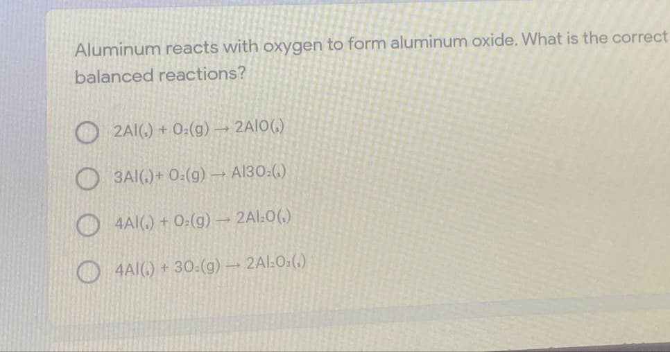 Aluminum reacts with oxygen to form aluminum oxide. What is the correct
balanced reactions?
O2AI(.) + 0:(g) 2AIO(.)
3A(,) + 0:(g) → A130:(,)
O 4AI(.) + 0:(g) 2Al:0(.)
4AI() + 30:(g) – 2Al:0:(.)
