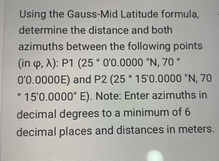 Using the Gauss-Mid Latitude formula,
determine the distance and both
azimuths between the following points
(in p, A): P1 (25 ° O'0.0000 "N, 70 °
0'0.0000E) and P2 (25 ° 15'0.0000 "N, 70
° 15'0.0000" E). Note: Enter azimuths in
decimal degrees to a minimum of 6
decimal places and distances in meters.
