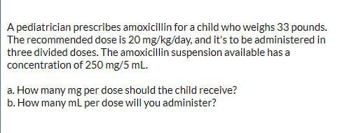 A pediatrician prescribes amoxicillin for a child who weighs 33 pounds.
The recommended dose is 20 mg/kg/day, and it's to be administered in
three divided doses. The amoxicillin suspension available has a
concentration of 250 mg/5 mL.
a. How many mg per dose should the child receive?
b. How many mL per dose will you administer?