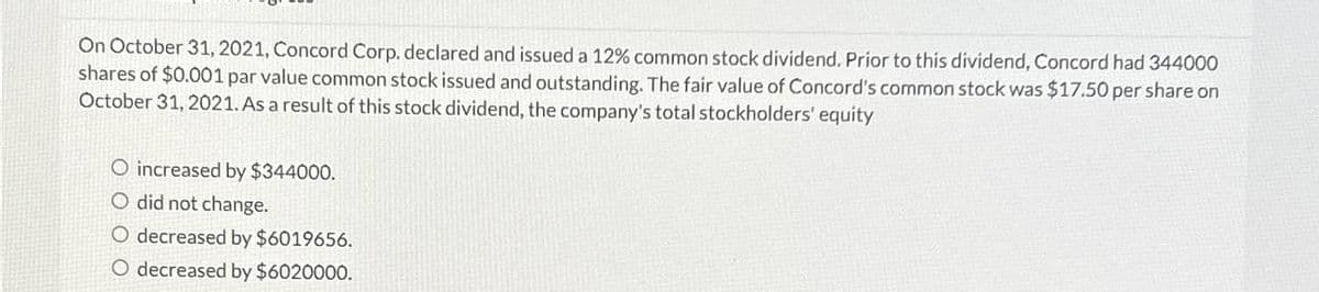 On October 31, 2021, Concord Corp. declared and issued a 12% common stock dividend. Prior to this dividend, Concord had 344000
shares of $0.001 par value common stock issued and outstanding. The fair value of Concord's common stock was $17.50 per share on
October 31, 2021. As a result of this stock dividend, the company's total stockholders' equity
O increased by $344000.
O did not change.
O decreased by $6019656.
O decreased by $6020000.