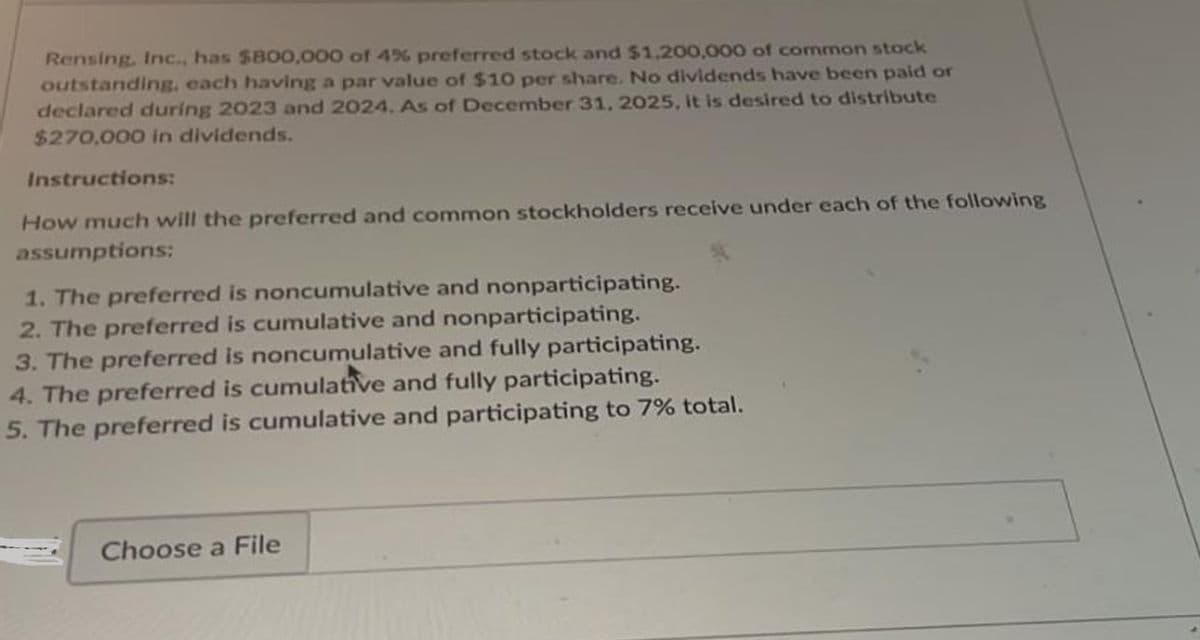 Rensing, Inc., has $800,000 of 4% preferred stock and $1,200,000 of common stock
outstanding, each having a par value of $10 per share. No dividends have been paid or
declared during 2023 and 2024. As of December 31, 2025, it is desired to distribute
$270,000 in dividends.
Instructions:
How much will the preferred and common stockholders receive under each of the following
assumptions:
1. The preferred is noncumulative and nonparticipating.
2. The preferred is cumulative and nonparticipating.
3. The preferred is noncumulative and fully participating.
4. The preferred is cumulative and fully participating.
5. The preferred is cumulative and participating to 7% total.
Choose a File