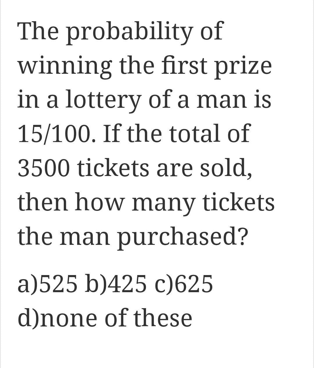 The probability of
winning the first prize
in a lottery of a man is
15/100. If the total of
3500 tickets are sold,
then how many tickets
the man purchased?
a)525 b)425 c) 625
d)none of these